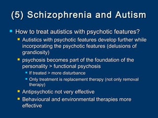(5) Schizophrenia and Autism(5) Schizophrenia and Autism
 How to treat autistics with psychotic features?How to treat autistics with psychotic features?
 Autistics with psychotic features develop further whileAutistics with psychotic features develop further while
incorporating the psychotic features (delusions ofincorporating the psychotic features (delusions of
grandiosity)grandiosity)
 psychosis becomes part of the foundation of thepsychosis becomes part of the foundation of the
personality > functional psychosispersonality > functional psychosis
 If treated > more disturbanceIf treated > more disturbance
 Only treatment is replacement therapy (not only removalOnly treatment is replacement therapy (not only removal
therapy)therapy)
 Antipsychotic not very effectiveAntipsychotic not very effective
 Behavioural and environmental therapies moreBehavioural and environmental therapies more
effectiveeffective
 