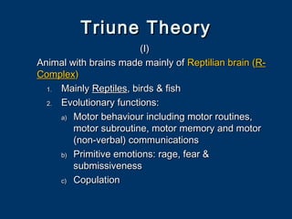Triune TheoryTriune Theory
(I)(I)
Animal with brains made mainly ofAnimal with brains made mainly of Reptilian brainReptilian brain ((R-R-
ComplexComplex))
1.1. MainlyMainly ReptilesReptiles, birds & fish, birds & fish
2.2. Evolutionary functions:Evolutionary functions:
a)a) Motor behaviour including motor routines,Motor behaviour including motor routines,
motor subroutine, motor memory and motormotor subroutine, motor memory and motor
(non-verbal) communications(non-verbal) communications
b)b) Primitive emotions: rage, fear &Primitive emotions: rage, fear &
submissivenesssubmissiveness
c)c) CopulationCopulation
 