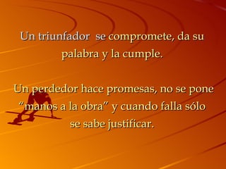 Un triunfador  se  compromete, da su palabra y la cumple.   Un perdedor hace promesas, no se pone “manos a la obra” y cuando falla sólo se sabe justificar. 