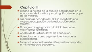 Capítulo III
Expone la historia de la escuela centrándose en la
educación de las niñas y en el significado del papel
de las mujeres.
Las primeras décadas del SXX se manifiesta una
mayor preocupación por la educación de las
mujeres.
El progreso surge gracias a la iniciativa de los
movimientos feministas
Análisis de las últimas leyes de educación.
Normalización como argumento a favor de la
escuela mixta.
En la actual escuela mixta niños y niñas comparten
el mismo espacio educativo.
 