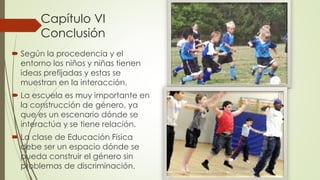 Capítulo VI
Conclusión
 Según la procedencia y el
entorno los niños y niñas tienen
ideas prefijadas y estas se
muestran en la interacción.
 La escuela es muy importante en
la construcción de género, ya
que es un escenario dónde se
interactúa y se tiene relación.
 La clase de Educación Física
debe ser un espacio dónde se
pueda construir el género sin
problemas de discriminación.
 