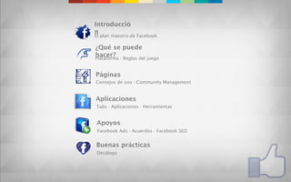 Introducció
n
El plan maestro de Facebook

¿Qué se puede
hacer? · Reglas del juego
Plataforma


Páginas
Consejos de uso · Community Management


Aplicaciones
Tabs · Aplicaciones · Herramientas


Apoyos
 Facebook Ads · Acuerdos · Facebook SEO


Buenas prácticas
Decálogo
 