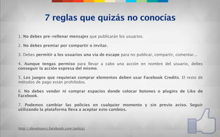 7 reglas que quizás no conocías

1. No debes pre-rellenar mensajes que publicarán los usuarios.

2. No debes premiar por compartir o invitar.
 
3. Debes permitir a los usuarios una vía de escape para no publicar, compartir, comentar...
 
4. Aunque tengas permiso para llevar a cabo una acción en nombre del usuario, debes
conseguir la acción expresa del mismo.
 
5. Los juegos que requieran comprar elementos deben usar Facebook Credits. El resto de
métodos de pago están prohibidos.

6. No debes vender ni comprar espacios donde colocar botones o plugins de Like de
Facebook.

7. Podemos cambiar las policies en cualquier momento y sin previo aviso. Seguir
utilizando la plataforma lleva a aceptar esto cambios.



http://developers.facebook.com/policy/
 