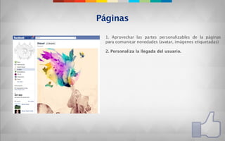 Páginas

 1. Aprovechar las partes personalizables de la páginas
 para comunicar novedades (avatar, imágenes etiquetadas)

 2. Personaliza la llegada del usuario.
 