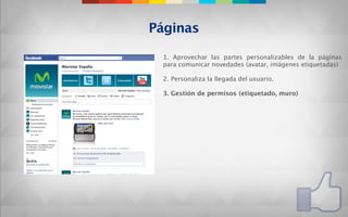 Páginas

 1. Aprovechar las partes personalizables de la páginas
 para comunicar novedades (avatar, imágenes etiquetadas)

 2. Personaliza la llegada del usuario.

 3. Gestión de permisos (etiquetado, muro)
 