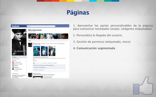 Páginas

 1. Aprovechar las partes personalizables de la páginas
 para comunicar novedades (avatar, imágenes etiquetadas)

 2. Personaliza la llegada del usuario.

 3. Gestión de permisos (etiquetado, muro)

 4. Comunicación segmentada
 