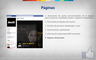 Páginas

 1. Aprovechar las partes personalizables de la páginas
 para comunicar novedades (avatar, imágenes etiquetadas)

 2. Personaliza la llegada del usuario.

 3. Gestión de permisos (etiquetado, muro)

 4. Comunicación segmentada

 5. Información optimizada (SEO Facebook)

 6. Páginas destacadas
 