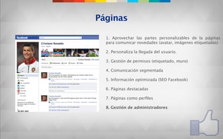 Páginas

  1. Aprovechar las partes personalizables de la páginas
  para comunicar novedades (avatar, imágenes etiquetadas)

  2. Personaliza la llegada del usuario.

  3. Gestión de permisos (etiquetado, muro)

  4. Comunicación segmentada

  5. Información optimizada (SEO Facebook)

  6. Páginas destacadas

  7. Páginas como perﬁles

  8. Gestión de administradores
 