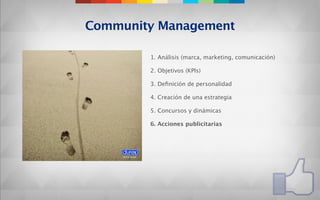 Community Management

        1. Análisis (marca, marketing, comunicación)

        2. Objetivos (KPIs)

        3. Deﬁnición de personalidad

        4. Creación de una estrategia

        5. Concursos y dinámicas

        6. Acciones publicitarias
 