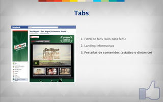 Tabs


 1. Filtro de fans (sólo para fans)

 2. Landing informativas

 3. Pestañas de contenidos (estático o dinámico)
 