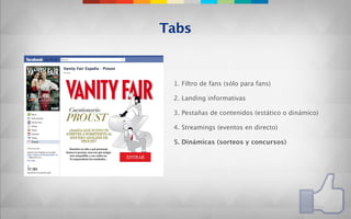 Tabs


 1. Filtro de fans (sólo para fans)

 2. Landing informativas

 3. Pestañas de contenidos (estático o dinámico)

 4. Streamings (eventos en directo)

 5. Dinámicas (sorteos y concursos)
 