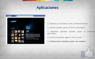 Aplicaciones



     1. Dinámica sin incentivo (útil o entretenimiento)

     2. Sorteos (puedes ganar al ﬁnal si participas)

     3. Momento      ganador   (puedes    ganar   al   momento
     participas)

     4. Concurso (puedes ganar si te lo curras)

     5. Colaborativas (puedes ganar con amigos)
 