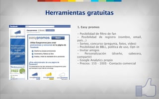 Herramientas gratuitas

          1. Easy promos

          - Posibilidad de ﬁltro de fan
          - Posibilidad de registro (nombre, email,
          país...)
          - Sorteo, concurso (pregunta, fotos, vídeo)
          - Posibilidad de BBLL, política de uso, Opt-in
          - Invitar amigos
          -     Personalización     (diseño,    cabecera,
          compartir)
          - Google Analytics propio
          - Precios: 15$ · 100$ · Contacto comercial
 