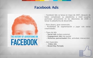 Facebook Ads
     - Facebook Ads se lanza en mayo de 2007, después de
     haber completado su plataforma a nivel usuario,
     participar activamente en las elecciones de 2006 y
     lanzar la plataforma de desarrollo.

     - Poco dinero, gran conversión.
     - Posibilidad de segmentación y jugar con varias
     creatividades.

     - Tipos de Ads
       - Social Ads (enlace externo)
       - Engagement Ads (me gusta)
       - Historias patrocinadas (like, actividad, interacción)

     - Ads Especiales
       - Vídeo Ads
       - Brand Day Portada
 