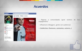 Acuerdos



  - Páginas o     comunidades    (gran   número    de   fans   y
  engagement)

  - Inﬂuencers (bloggers, gente con audiencia)

  - Celebrities (famosos, cantantes, actores...)
 