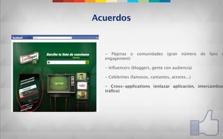 Acuerdos



  - Páginas o      comunidades     (gran   número   de   fans   y
  engagement)

  - Inﬂuencers (bloggers, gente con audiencia)

  - Celebrities (famosos, cantantes, actores...)

  - Cross-applications (enlazar aplicación, intercambiar
  tráﬁco)
 