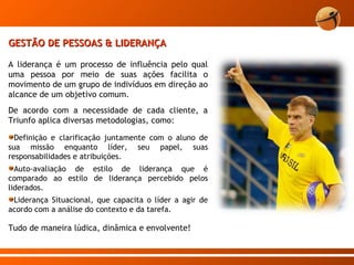 GESTÃO DE PESSOAS & LIDERANÇA A liderança é um processo de influência pelo qual uma pessoa por meio de suas ações facilita o movimento de um grupo de indivíduos em direção ao alcance de um objetivo comum. De acordo com a necessidade de cada cliente, a Triunfo aplica diversas metodologias, como:  Definição e clarificação juntamente com o aluno de sua missão enquanto líder, seu papel, suas responsabilidades e atribuições. Auto-avaliação de estilo de liderança que é comparado ao estilo de liderança percebido pelos liderados. Liderança Situacional, que capacita o líder a agir de acordo com a análise do contexto e da tarefa. Tudo de maneira lúdica, dinâmica e envolvente! 