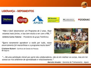 LIDERANÇA - DEPOIMENTOS “ Não é fácil desenvolver um Programa de 2 anos. Hoje estamos mais fortes, e isso tem muito a ver com o PDL.” Antônio Carlos Valente   - Presidente do grupo Telefônica “ Quero novamente agradecer a vocês por tudo, nosso encerramento foi maravilhoso e o programa muito bom!” Cristiane Bulsoni  -  Gerência de Gestão de Pessoas  BB Seguros “ ...Há uma satisfação visível por parte dos colaboradores, não só em realizar os cursos, mas em ter acesso ao rico ambiente de aprendizado e relacionamento.” Marcelo Amador -  Gerente de Treinamento  -  Apsen 