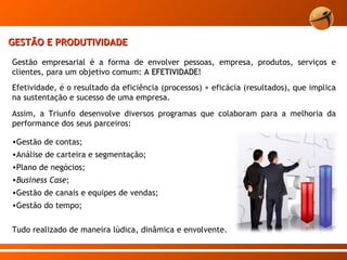 GESTÃO E PRODUTIVIDADE Gestão empresarial é a forma de envolver pessoas, empresa, produtos, serviços e clientes, para um objetivo comum:  A EFETIVIDADE !  Efetividade, é o resultado da eficiência (processos) + eficácia (resultados), que implica na sustentação e sucesso de uma empresa. Assim, a Triunfo desenvolve diversos programas que colaboram para a melhoria da performance dos seus parceiros:  Gestão de contas; Análise de carteira e segmentação; Plano de negócios; Business Case ; Gestão de canais e equipes de vendas; Gestão do tempo; Tudo realizado de maneira lúdica, dinâmica e envolvente. 