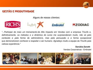 “ ...Participei de mais um treinamento de Alto Impacto em Vendas com a empresa Triunfo e, definitivamente, os métodos e a dinâmica do curso me surpreenderam muito, não só pelo conteúdo e pela forma de administrá-lo, mas pela persuasão e a forma excepcional que demonstraram conhecer e respeitar o ser humano. Agradeço muito a equipe da Triunfo pela valiosa experiência.” Danúbia Zanotti  Vendas Corporativas - Embratel GESTÃO E PRODUTIVIDADE Alguns de nossos clientes: 