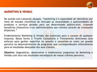 MARKETING & VENDAS De acordo com Leonardo Jacques,  “marketing é a capacidade de identificar por meio de estudos científicos do mercado as necessidades e oportunidades de produtos e serviços gerados para um determinado público-alvo, trazendo benefícios financeiros e/ou administrativos aos clientes através de transações bilaterais.”  Evidentemente Marketing & Vendas são essenciais para o sucesso de qualquer empresa. Dessa forma a Triunfo Consultoria e Treinamento direcionou seus esforços para ganhar  expertise  no assunto e consolidar-se como um grande parceiro no desenvolvimento de programas que correspondessem efetivamente para os resultados desejados dos seus clientes.  Objetivo:  diagnosticar, desenvolver e implementar programas de Marketing e Vendas com foco nos resultados estratégicos de nossos clientes parceiros.  