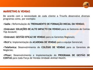 MARKETING & VENDAS De acordo com a necessidade de cada cliente a Triunfo desenvolve diversos programas como, por exemplo: Sadia :  Reformulação do  TREINAMENTO DE FORMAÇÃO INICIAL EM VENDAS ; Embratel: SOLUÇÕES DE ALTO IMPACTO EM VENDAS  para os Gestores de Contas  Top Account ; Embratel: GESTÃO EFICAZ DE VENDAS  para os Gerentes Regionais; Rich’s:  Implementação da  ACADEMIA DE VENDAS  para a equipe Gerencial; Telefonica:  Desenvolvimento do  COLÉGIO DE VENDAS  para os Gerentes de Negócios; Pfizer:  Desenvolvimento e Implementação do  PROGRAMA DE GESTÃO DE CONTAS  para toda Força de Vendas Unidade  Animal Health .  