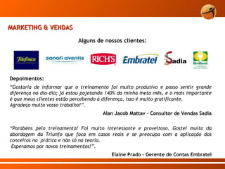 Alguns de nossos clientes: Depoimentos: “ Gostaria de informar que o treinamento foi muito produtivo e posso sentir grande diferença no dia-dia; já estou pojetando 140% da minha meta mês, e o mais importante é que meus clientes estão percebendo à diferença, isso é muito gratificante. Agradeço muito vosso trabalho!”.    Alan Jacob Mattav - Consultor de Vendas Sadia “ Parabéns pelo treinamento! Foi muito interessante e proveitoso. Gostei muito da abordagem da Triunfo que foca em casos reais e se preocupa com a aplicação dos conceitos na  prática e não só na teoria.    Esperamos por novos treinamentos!”. Elaine Prado – Gerente de Contas Embratel MARKETING & VENDAS 