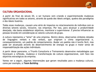 CULTURA ORGANIZACIONAL A partir do final do século XX, o ser humano vem criando e experimentando mudanças significativas em todos os setores, através da queda dos ideais antigos, quebra dos paradigmas e dos ideais ilusórios. Todas essas mudanças, causam uma série de impactos no relacionamento do indivíduo com os diversos setores sociais, inclusive, nas empresas. Por isso, para alcançar a produtividade desejada, não basta estabelecer objetivos, monitorar e supervisionar. É preciso influenciar as pessoas levando em consideração os valores culturais do grupo.  A cultura representa a “alma” de uma empresa. Dentro desta, observamos símbolos dotados de linguagens verbais e não verbais, que originam o clima organizacional e, consequentemente, um padrão de comportamento. Mudar um padrão não é tarefa fácil, mas pode ser alcançada através do desenvolvimento de sinergia no grupo e maior senso de responsabilização das ações individuais.  A partir desse panorama, a Triunfo Consultoria e Treinamento desenvolve metodologias que favoreçam a reflexão, mudança e transformação da cultura organizacional, com foco nos objetivos estratégicos da empresa.  Vamos ver a seguir, algumas intervenções que geram resultados para a mudança cultural, como por exemplo, o  Team Building .  
