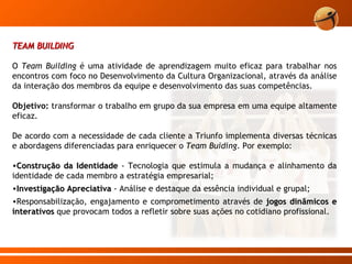 TEAM BUILDING O  Team Building  é uma atividade de aprendizagem muito eficaz para trabalhar nos encontros com foco no Desenvolvimento da Cultura Organizacional, através da análise da interação dos membros da equipe e desenvolvimento das suas competências.  Objetivo:  transformar o trabalho em grupo da sua empresa em uma equipe altamente eficaz. De acordo com a necessidade de cada cliente a Triunfo implementa diversas técnicas e abordagens diferenciadas para enriquecer o  Team Buiding . Por exemplo: Construção da Identidade  - Tecnologia que estimula a mudança e alinhamento da identidade de cada membro a estratégia empresarial;  Investigação Apreciativa  - Análise e destaque da essência individual e grupal; Responsabilização, engajamento e comprometimento através de  jogos dinâmicos e interativos   que provocam todos a refletir sobre suas ações no cotidiano profissional.  