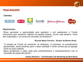 TEAM BUILDING Clientes: “ A atuação da Triunfo foi excelente. As dinâmicas, os processos, os procedimentos apresentados, foram perfeitos para a nossa realidade e tenho certeza que já agregou muito ao nosso trabalho. Quero parabenizar a todos vocês pelo profissionalismo e comprometimento com os resultados da equipe Bem Brasil”. 9 Juliana Monteiro – Coordenadora de Marketing da Bem Brasil Depoimentos: “ Deixa aproveitar a oportunidade para agradecer e até parabenizar a Triunfo Consultoria pelo excelente trabalho na passada semana. Correu tudo perfeito, muito bem organizado e, em termos de conteúdo, foi fantástico!” Ricardo Matos Ferreira – Diretor da Boiron Brasil  