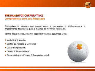 TREINAMENTOS CORPORATIVOS Compromisso com seu Resultado   Desenvolvemos soluções que proporcionam a motivação, o alinhamento e o engajamento das pessoas para o alcance de melhores resultados. Dentro desse escopo, atuamos especialmente nas seguintes áreas:  Marketing & Vendas  Gestão de Pessoas & Liderança Cultura Empresarial Gestão & Produtividade Desenvolvimento Pessoal & Comportamental 