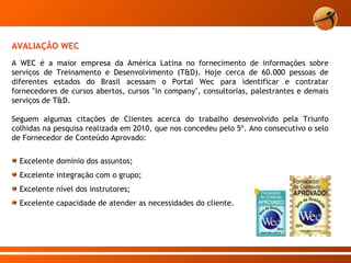 A WEC é a maior empresa da América Latina no fornecimento de informações sobre serviços de Treinamento e Desenvolvimento (T&D). Hoje cerca de 60.000 pessoas de diferentes estados do Brasil acessam o Portal Wec para identificar e contratar fornecedores de cursos abertos, cursos "in company", consultorias, palestrantes e demais serviços de T&D.  Seguem algumas citações de Clientes acerca do trabalho desenvolvido pela Triunfo colhidas na pesquisa realizada em 2010, que nos concedeu pelo 5º. Ano consecutivo o selo de Fornecedor de Conteúdo Aprovado: Excelente domínio dos assuntos;  Excelente integração com o grupo;  Excelente nível dos instrutores;  Excelente capacidade de atender as necessidades do cliente. AVALIAÇÃO WEC 