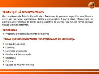 TEMAS QUE JÁ DESENVOLVEMOS Os consultores da Triunfo Consultoria e Treinamento possuem  expertise  nos diversos níveis de liderança: operacional, tático e estratégico. A partir disso, oferecemos um portfólio diversificado de temas com o objetivo de atender da melhor forma possível nossos clientes parceiros.  PROGRAMAS Programa de Desenvolvimento de Líderes TEMAS QUE DESENVOLVEMOS NOS PROGRAMAS DE LIDERANÇA Estilos de Liderança Coaching Liderança Situacional Feedback & Assertividade Delegação Cultura Equipes de Alta Performance 