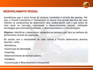 DESENVOLVIMENTO PESSOAL Acreditamos que a única forma de alcançar resultados é através das pessoas. Por isso, a Triunfo Consultoria e Treinamento se tornou uma grande parceira dos seus clientes no compromisso de desenvolver seus colaboradores com o que existe de mais atual no mercado, relacionado a desenvolvimento pessoal, utilizando tecnologias que estimulem a reflexão, o desenvolvimento e a transformação. Objetivo:  identificar e desenvolver competências pessoais com foco na melhoria da performance através da superação.  De acordo com a necessidade de cada cliente a Triunfo desenvolveu diversos assuntos, como: Resiliência;  Construção da Identidade; Coaching ; Desenvolvimento de Multiplicadores; Feedback ; Comunicação e Relacionamento Interpessoal. 