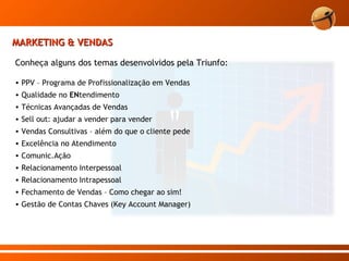 MARKETING & VENDAS Conheça alguns dos temas desenvolvidos pela Triunfo: PPV – Programa de Profissionalização em Vendas Qualidade no  EN tendimento Técnicas Avançadas de Vendas Sell out: ajudar a vender para vender Vendas Consultivas – além do que o cliente pede Excelência no Atendimento Comunic.Ação Relacionamento Interpessoal Relacionamento Intrapessoal Fechamento de Vendas – Como chegar ao sim! Gestão de Contas Chaves (Key Account Manager) 