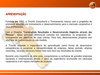 APRESENTAÇÃO   Fundada em 2003, a Triunfo Consultoria e Treinamento nasceu com o propósito de promover soluções em treinamento e desenvolvimento para o mercado corporativo e seus profissionais. Com a filosofia  “Construindo Resultados e Desenvolvendo Negócios através das Pessoas” ,   nosso principal diferencial consiste em subordinar os programas de  treinamento aos objetivos de cada cliente. Para isso, desenvolvemos projetos com alto teor de customização ou sob medida. A Triunfo entende a importância do aprendizado como forma de desenvolver competências e aumentar a competitividade da empresa. Nesse sentido, aliamos conceitos, recursos técnicos e know-how com foco nos resultados do cliente. Durante uma trajetória de sete anos, conquistamos a confiança de grandes empresas nacionais e internacionais devido à soma da experiência acumulada em educação corporativa e em nossos mercados de atuação. 
