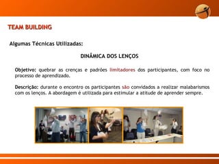 TEAM BUILDING Algumas Técnicas Utilizadas: Objetivo:  quebrar as crenças e padrões  limitadores  dos participantes, com foco no processo de aprendizado. Descrição:  durante o encontro os participantes  são  convidados a realizar malabarismos com os lenços. A abordagem é utilizada para estimular a atitude de aprender sempre. DINÂMICA DOS LENÇOS 