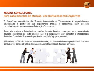 O  board  de consultores da Triunfo Consultoria e Treinamento é especialmente selecionado a partir de sua experiência prática e acadêmica, além do seu reconhecimento no mercado de Educação Corporativa. Para cada projeto, a Triunfo aloca um Coordenador Técnico com expertise no mercado de atuação específico de cada cliente. Ele é o responsável por conectar a Metodologia Triunfo – Conteúdo, Forma e Experiência – ao  briefing  prospectado. Além disso, a Triunfo investe, constantemente, no desenvolvimento profissional dos seus consultores, com o objetivo de garantir a amplitude ideal dos seus serviços.  NOSSOS CONSULTORES Para cada mercado de atuação, um profissional com  expertise 