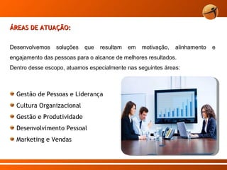 ÁREAS DE ATUAÇÃO: Gestão de Pessoas e Liderança Cultura Organizacional Gestão e Produtividade Desenvolvimento Pessoal Marketing e Vendas Desenvolvemos soluções que resultam em motivação, alinhamento e engajamento das pessoas para o alcance de melhores resultados. Dentro desse escopo, atuamos especialmente nas seguintes áreas:  