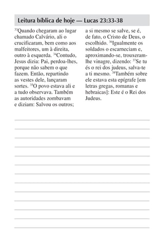 Leitura bíblica de hoje — Lucas 23:33-38
33
  Quando chegaram ao lugar       a si mesmo se salve, se é,
chamado Calvário, ali o          de fato, o Cristo de Deus, o
crucificaram, bem como aos       escolhido. 36Igualmente os
malfeitores, um à direita,       soldados o escarneciam e,
outro à esquerda. 34Contudo,     aproximando-se, trouxeram-
Jesus dizia: Pai, perdoa-lhes,   lhe vinagre, dizendo: 37Se tu
porque não sabem o que           és o rei dos judeus, salva-te
fazem. Então, repartindo         a ti mesmo. 38Também sobre
as vestes dele, lançaram         ele estava esta epígrafe [em
sortes. 35O povo estava ali e    letras gregas, romanas e
a tudo observava. Também         hebraicas]: Este é o Rei dos
as autoridades zombavam          Judeus.
e diziam: Salvou os outros;
 