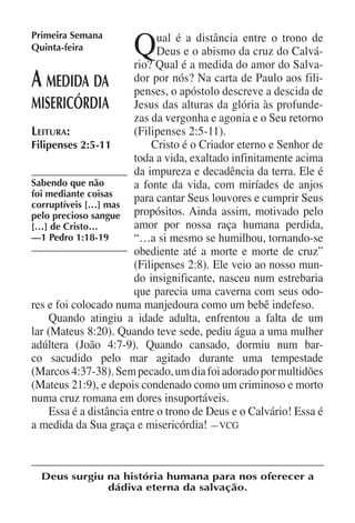Q
Primeira Semana               ual é a distância entre o trono de
Quinta-feira                  Deus e o abismo da cruz do Calvá-
                         rio? Qual é a medida do amor do Salva-
A   medida da dor por o apóstolo descreve a descida de
                         penses,
                                  nós? Na carta de Paulo aos fili-

misericórdia Jesus das alturas da glória às profunde-
                         zas da vergonha e agonia e o Seu retorno
Leitura:                 (Filipenses 2:5-11).
Filipenses 2:5-11            Cristo é o Criador eterno e Senhor de
                         toda a vida, exaltado infinitamente acima
                         da impureza e decadência da terra. Ele é
Sabendo que não          a fonte da vida, com miríades de anjos
foi mediante coisas      para cantar Seus louvores e cumprir Seus
corruptíveis […] mas
pelo precioso sangue propósitos. Ainda assim, motivado pelo
[…] de Cristo…           amor por nossa raça humana perdida,
—1 Pedro 1:18-19         “…a si mesmo se humilhou, tornando-se
                         obediente até a morte e morte de cruz”
                         (Filipenses 2:8). Ele veio ao nosso mun-
                         do insignificante, nasceu num estrebaria
                         que parecia uma caverna com seus odo-
res e foi colocado numa manjedoura como um bebê indefeso.
     Quando atingiu a idade adulta, enfrentou a falta de um
lar (Mateus 8:20). Quando teve sede, pediu água a uma mulher
adúltera (João 4:7-9). Quando cansado, dormiu num bar-
co sacudido pelo mar agitado durante uma tempestade
(Marcos 4:37-38). Sem pecado, um dia foi adorado por multidões
(Mateus 21:9), e depois condenado como um criminoso e morto
numa cruz romana em dores insuportáveis.
     Essa é a distância entre o trono de Deus e o Calvário! Essa é
a medida da Sua graça e misericórdia! —VCG



  Deus surgiu na história humana para nos oferecer a
              dádiva eterna da salvação.
 