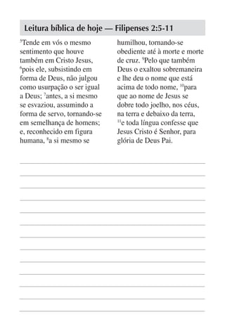 Leitura bíblica de hoje — Filipenses 2:5-11
5
  Tende em vós o mesmo        humilhou, tornando-se
sentimento que houve          obediente até à morte e morte
também em Cristo Jesus,       de cruz. 9Pelo que também
6
  pois ele, subsistindo em    Deus o exaltou sobremaneira
forma de Deus, não julgou     e lhe deu o nome que está
como usurpação o ser igual    acima de todo nome, 10para
a Deus; 7antes, a si mesmo    que ao nome de Jesus se
se esvaziou, assumindo a      dobre todo joelho, nos céus,
forma de servo, tornando-se   na terra e debaixo da terra,
em semelhança de homens;      11
                                 e toda língua confesse que
e, reconhecido em figura      Jesus Cristo é Senhor, para
humana, 8a si mesmo se        glória de Deus Pai.
 