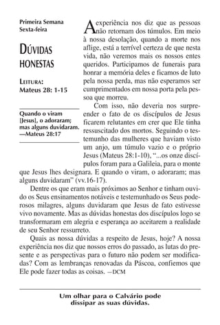 Primeira Semana
Sexta-feira            A    experiência nos diz que as pessoas
                            não retornam dos túmulos. Em meio
                       à nossa desolação, quando a morte nos
D  úvidas              aflige, está a terrível certeza de que nesta
                       vida, não veremos mais os nossos entes
honestas               queridos. Participamos de funerais para
                       honrar a memória deles e ficamos de luto
Leitura:               pela nossa perda, mas não esperamos ser
Mateus 28: 1-15        cumprimentados em nossa porta pela pes-
                       soa que morreu.
                           Com isso, não deveria nos surpre-
Quando o viram         ender o fato de os discípulos de Jesus
[Jesus], o adoraram;   ficarem relutantes em crer que Ele tinha
mas alguns duvidaram.
—Mateus 28:17
                       ressuscitado dos mortos. Seguindo o tes-
                       temunho das mulheres que haviam visto
                       um anjo, um túmulo vazio e o próprio
                       Jesus (Mateus 28:1-10), “...os onze discí-
                       pulos foram para a Galileia, para o monte
que Jesus lhes designara. E quando o viram, o adoraram; mas
alguns duvidaram” (vv.16-17).
    Dentre os que eram mais próximos ao Senhor e tinham ouvi-
do os Seus ensinamentos notáveis e testemunhado os Seus pode-
rosos milagres, alguns duvidaram que Jesus de fato estivesse
vivo novamente. Mas as dúvidas honestas dos discípulos logo se
transformaram em alegria e esperança ao aceitarem a realidade
de seu Senhor ressurreto.
    Quais as nossa dúvidas a respeito de Jesus, hoje? A nossa
experiência nos diz que nossos erros do passado, as lutas do pre-
sente e as perspectivas para o futuro não podem ser modifica-
das? Com as lembranças renovadas da Páscoa, confiemos que
Ele pode fazer todas as coisas. —DCM


              Um olhar para o Calvário pode
                dissipar as suas dúvidas.
 