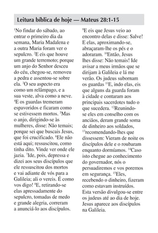 Leitura bíblica de hoje — Mateus 28:1-15
1
 No findar do sábado, ao         9
                                  E eis que Jesus veio ao
entrar o primeiro dia da         encontro delas e disse: Salve!
semana, Maria Madalena e         E elas, aproximando-se,
a outra Maria foram ver o        abraçaram-lhe os pés e o
sepulcro. 2E eis que houve       adoraram. 10Então, Jesus
um grande terremoto; porque      lhes disse: Não temais! Ide
um anjo do Senhor desceu         avisar a meus irmãos que se
do céu, chegou-se, removeu       dirijam à Galileia e lá me
a pedra e assentou-se sobre      verão. Os judeus subornam
ela. 3O seu aspecto era          os guardas 11E, indo elas, eis
como um relâmpago, e a           que alguns da guarda foram
sua veste, alva como a neve.     à cidade e contaram aos
4
 E os guardas tremeram           principais sacerdotes tudo o
espavoridos e ficaram como       que sucedera. 12Reunindo-
se estivessem mortos. 5Mas       se eles em conselho com os
o anjo, dirigindo-se às          anciãos, deram grande soma
mulheres, disse: Não temais;     de dinheiro aos soldados,
porque sei que buscais Jesus,    13
                                   recomendando-lhes que
que foi crucificado. 6Ele não    dissessem: Vieram de noite os
está aqui; ressuscitou, como     discípulos dele e o roubaram
tinha dito. Vinde ver onde ele   enquanto dormíamos. 14Caso
jazia. 7Ide, pois, depressa e    isto chegue ao conhecimento
dizei aos seus discípulos que    do governador, nós o
ele ressuscitou dos mortos       persuadiremos e vos poremos
e vai adiante de vós para a      em segurança. 15Eles,
Galileia; ali o vereis. É como   recebendo o dinheiro, fizeram
vos digo! 8E, retirando-se       como estavam instruídos.
elas apressadamente do           Esta versão divulgou-se entre
sepulcro, tomadas de medo        os judeus até ao dia de hoje.
e grande alegria, correram       Jesus aparece aos discípulos
a anunciá-lo aos discípulos.     na Galileia.
 