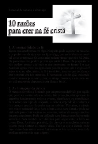 Especial de sábado e domingo



10 razões
para crer na fé cristã

1. A inevitabilidade da fé
Todos nós acreditamos em algo. Ninguém pode suportar as pressões
e os problemas da vida sem ter fé em algo, que ao final seja impossí-
vel de se comprovar. Os ateus não podem provar que não há Deus.
Os panteístas não podem provar que tudo é Deus. Os pragmáticos
não podem provar que tudo o que importará no futuro é o que
funciona agora. Nem os agnósticos podem provar que é impossível
saber se é, ou não, assim. A fé é inevitável, mesmo que decidamos
crer somente em nós mesmos. É necessário decidir qual evidência
consideraremos pertinente, como a interpretaremos, e em quem ou
em quê estaremos dispostos a crer (Lucas 16:16).

2. As limitações da ciência
O método científico é limitado por um processo definido por aquilo
que pode ser mensurado e repetido. Por definição, não aplica-se às
questões fundamentais sobre a origem, significado ou moralidade.
Para obter esse tipo de resposta, a ciência depende dos valores e
das crenças pessoais daqueles que as aplicam. Portanto, a ciência
tem muito potencial tanto para o bem como para o mal, e pode ser
utilizada para criar vacinas ou venenos, usinas de energia nuclear
ou armas nucleares. Pode ser utilizada para limpar ou poluir o meio
ambiente. Pode também ser utilizada para argumentar a favor ou
contra Deus. A ciência, por si só, não oferece orientação moral nem
valores para nortear as nossas vidas. Tudo o que a ciência pode
fazer é nos demonstrar como funcionam as leis naturais, sem nada
explicar referente às suas origens.
 