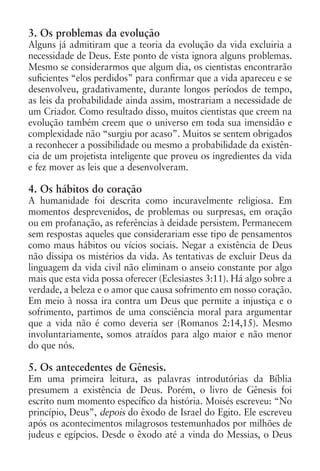 3. Os problemas da evolução
Alguns já admitiram que a teoria da evolução da vida excluiria a
necessidade de Deus. Este ponto de vista ignora alguns problemas.
Mesmo se considerarmos que algum dia, os cientistas encontrarão
suficientes “elos perdidos” para confirmar que a vida apareceu e se
desenvolveu, gradativamente, durante longos períodos de tempo,
as leis da probabilidade ainda assim, mostrariam a necessidade de
um Criador. Como resultado disso, muitos cientistas que creem na
evolução também creem que o universo em toda sua imensidão e
complexidade não “surgiu por acaso”. Muitos se sentem obrigados
a reconhecer a possibilidade ou mesmo a probabilidade da existên-
cia de um projetista inteligente que proveu os ingredientes da vida
e fez mover as leis que a desenvolveram.

4. Os hábitos do coração
A humanidade foi descrita como incuravelmente religiosa. Em
momentos desprevenidos, de problemas ou surpresas, em oração
ou em profanação, as referências à deidade persistem. Permanecem
sem respostas aqueles que considerariam esse tipo de pensamentos
como maus hábitos ou vícios sociais. Negar a existência de Deus
não dissipa os mistérios da vida. As tentativas de excluir Deus da
linguagem da vida civil não eliminam o anseio constante por algo
mais que esta vida possa oferecer (Eclesiastes 3:11). Há algo sobre a
verdade, a beleza e o amor que causa sofrimento em nosso coração.
Em meio à nossa ira contra um Deus que permite a injustiça e o
sofrimento, partimos de uma consciência moral para argumentar
que a vida não é como deveria ser (Romanos 2:14,15). Mesmo
involuntariamente, somos atraídos para algo maior e não menor
do que nós.

5. Os antecedentes de Gênesis.
Em uma primeira leitura, as palavras introdutórias da Bíblia
presumem a existência de Deus. Porém, o livro de Gênesis foi
escrito num momento específico da história. Moisés escreveu: “No
princípio, Deus”, depois do êxodo de Israel do Egito. Ele escreveu
após os acontecimentos milagrosos testemunhados por milhões de
judeus e egípcios. Desde o êxodo até a vinda do Messias, o Deus
 