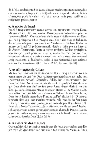 da Bíblia fundamenta Sua causa em acontecimentos testemunhados
em momentos e lugares reais. Qualquer um que duvidasse destas
afirmações poderia visitar lugares e povos reais para verificar as
evidências pessoalmente.

6. A nação de Israel
Israel é frequentemente usado como um argumento contra Deus.
Muitos acham difícil crer em um Deus que tem preferências por um
“povo escolhido”. Outros acham ainda mais difícil crer em um Deus
que não protegeria a Sua “nação escolhida” dos vagões fechados,
das câmaras de gás e dos fornos de Auschwitz e Dachau. Porém, o
futuro de Israel foi pré-determinado desde o princípio da história
do Antigo Testamento. Junto a outros profetas, Moisés profetizou,
não só que Israel possuiria a terra, senão também que sofreria,
incomparavelmente, e seria disperso por toda a terra, seu eventual
arrependimento, e finalmente, sobre a sua restauração nos últimos
tempos (Deuteronômio 28-34; Isaías 2:1-5; Ezequiel 37-38).

7. As afirmações de Cristo
Muitos que duvidam da existência de Deus tranquilizam-se com o
pensamento de que “se Deus quisesse que acreditássemos nele, nos
apareceria em pessoa”. Segundo a Bíblia, isso é exatamente o que
Deus tem feito. Ao escrever no século 7 a.C. o profeta Isaías afirmou
que Deus daria um sinal ao Seu povo. Uma virgem daria à luz um
filho que seria chamado “Deus conosco” (Isaías 7:14; Mateus 1:23).
Isaías disse que esse filho seria chamado “Maravilhoso Conselheiro,
Deus Forte, Pai da Eternidade, Príncipe da Paz” (Isaías 9:6). O profeta
também disse que esse menino morreria pelo pecado do Seu povo
antes que Sua vida fosse prolongada e honrada por Deus (Isaías 53).
Segundo o Novo Testamento, Jesus afirmou que Ele era esse Messias.
Sob a supervisão de um governador romano chamado Poncio Pilatos,
Jesus foi crucificado porque afirmava ser o rei de Israel e por apresen-
tar-se como igual a Deus (João 5:18).

8. A evidência dos milagres
Os relatórios dos primeiros seguidores de Jesus concordam que Ele
fez mais do que assegurar que era o tão esperado Messias. Estas
 