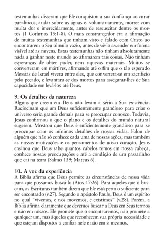 testemunhas disseram que Ele conquistou a sua confiança ao curar
paralíticos, andar sobre as águas e, voluntariamente, morrer com
muita dor e imerecidamente, antes de ressuscitar dentre os mor-
tos (1 Coríntios 15:1-8). O mais constrangedor era a afirmação
de muitas testemunhas que tinham visto e falado com Cristo ao
encontrarem o Seu túmulo vazio, antes de vê-lo ascender em forma
visível até as nuvens. Estas testemunhas não tinham absolutamente
nada a ganhar neste mundo ao afirmarem tais coisas. Não tinham
esperanças de obter poder, nem riquezas materiais. Muitos se
converteram em mártires, afirmando até o fim que o tão esperado
Messias de Israel vivera entre eles, que convertera-se em sacrifício
pelo pecado, e levantara-se dos mortos para assegurar-lhes de Sua
capacidade em levá-los até Deus.

9. Os detalhes da natureza
Alguns que creem em Deus não levam a sério a Sua existência.
Raciocinam que um Deus suficientemente grandioso para criar o
universo seria grande demais para se preocupar conosco. Todavia,
Jesus confirmou o que o plano e os detalhes do mundo natural
sugerem. Mostrou que Deus é suficientemente grandioso para se
preocupar com os mínimos detalhes de nossas vidas. Falou de
alguém que não só conhece cada uma de nossas ações, mas também
as nossas motivações e os pensamentos de nosso coração. Jesus
ensinou que Deus sabe quantos cabelos temos em nossa cabeça,
conhece nossas preocupações e até a condição de um passarinho
que cai na terra (Salmo 139; Mateus 6).

10. A voz da experiência
A Bíblia afirma que Deus permite as circunstâncias de nossa vida
para que possamos buscá-lo (Atos 17:26). Para aqueles que o bus-
cam, as Escrituras também dizem que Ele está perto o suficiente para
ser encontrado (v.27). Segundo o apóstolo Paulo, Deus é um espírito
no qual “vivemos, e nos movemos, e existimos” (v.28). Porém, a
Bíblia afirma claramente que devemos buscar a Deus em Seus termos
e não em nossos. Ele promete que o encontraremos, não promete a
qualquer um, mas àqueles que reconhecem sua própria necessidade e
que estejam dispostos a confiar nele e não em si mesmos.
 