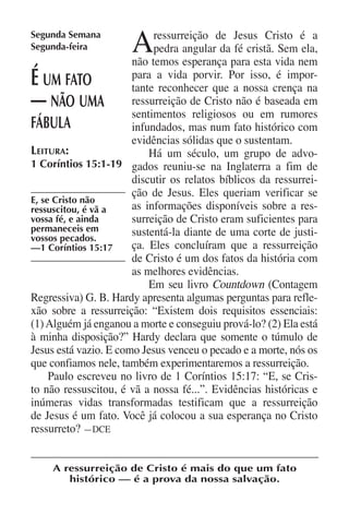 Segunda Semana
Segunda-feira         A     ressurreição de Jesus Cristo é a
                            pedra angular da fé cristã. Sem ela,
                       não temos esperança para esta vida nem
É   um fato            para a vida porvir. Por isso, é impor-
                       tante reconhecer que a nossa crença na
—    não uma           ressurreição de Cristo não é baseada em
                       sentimentos religiosos ou em rumores
fábula                 infundados, mas num fato histórico com
                       evidências sólidas que o sustentam.
Leitura:                   Há um século, um grupo de advo-
1 Coríntios 15:1-19 gados reuniu-se na Inglaterra a fim de
                       discutir os relatos bíblicos da ressurrei-
                       ção de Jesus. Eles queriam verificar se
E, se Cristo não
ressuscitou, é vã a    as informações disponíveis sobre a res-
vossa fé, e ainda      surreição de Cristo eram suficientes para
permaneceis em         sustentá-la diante de uma corte de justi-
vossos pecados.
—1 Coríntios 15:17     ça. Eles concluíram que a ressurreição
                       de Cristo é um dos fatos da história com
                       as melhores evidências.
                           Em seu livro Countdown (Contagem
Regressiva) G. B. Hardy apresenta algumas perguntas para refle-
xão sobre a ressurreição: “Existem dois requisitos essenciais:
(1) Alguém já enganou a morte e conseguiu prová-lo? (2) Ela está
à minha disposição?” Hardy declara que somente o túmulo de
Jesus está vazio. E como Jesus venceu o pecado e a morte, nós os
que confiamos nele, também experimentaremos a ressurreição.
     Paulo escreveu no livro de 1 Coríntios 15:17: “E, se Cris-
to não ressuscitou, é vã a nossa fé...”. Evidências históricas e
inúmeras vidas transformadas testificam que a ressurreição
de Jesus é um fato. Você já colocou a sua esperança no Cristo
ressurreto? —DCE


    A ressurreição de Cristo é mais do que um fato
       histórico — é a prova da nossa salvação.
 