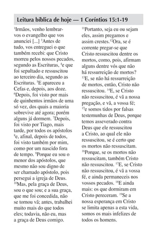 Leitura bíblica de hoje — 1 Coríntios 15:1-19
1
  Irmãos, venho lembrar-         11
                                   Portanto, seja eu ou sejam
vos o evangelho que vos          eles, assim pregamos e
anunciei [...] 3Antes de         assim crestes.12Ora, se é
tudo, vos entreguei o que        corrente pregar-se que
também recebi: que Cristo        Cristo ressuscitou dentre os
morreu pelos nossos pecados,     mortos, como, pois, afirmam
segundo as Escrituras, 4e que    alguns dentre vós que não
foi sepultado e ressuscitou      há ressurreição de mortos?
ao terceiro dia, segundo as      13
                                   E, se não há ressurreição
Escrituras. 5E apareceu a        de mortos, então, Cristo não
Cefas e, depois, aos doze.       ressuscitou. 14E, se Cristo
6
  Depois, foi visto por mais     não ressuscitou, é vã a nossa
de quinhentos irmãos de uma      pregação, e vã, a vossa fé;
só vez, dos quais a maioria      15
                                   e somos tidos por falsas
sobrevive até agora; porém
                                 testemunhas de Deus, porque
alguns já dormem. 7Depois,
                                 temos asseverado contra
foi visto por Tiago, mais
                                 Deus que ele ressuscitou
tarde, por todos os apóstolos
                                 a Cristo, ao qual ele não
8
  e, afinal, depois de todos,
foi visto também por mim,        ressuscitou, se é certo que
como por um nascido fora         os mortos não ressuscitam.
de tempo. 9Porque eu sou o
                                 16
                                   Porque, se os mortos não
menor dos apóstolos, que         ressuscitam, também Cristo
mesmo não sou digno de           não ressuscitou. 17E, se Cristo
ser chamado apóstolo, pois       não ressuscitou, é vã a vossa
persegui a igreja de Deus.       fé, e ainda permaneceis nos
10
   Mas, pela graça de Deus,      vossos pecados. 18E ainda
sou o que sou; e a sua graça,    mais: os que dormiram em
que me foi concedida, não        Cristo pereceram. 19Se a
se tornou vã; antes, trabalhei   nossa esperança em Cristo
muito mais do que todos          se limita apenas a esta vida,
eles; todavia, não eu, mas       somos os mais infelizes de
a graça de Deus comigo.          todos os homens.
 